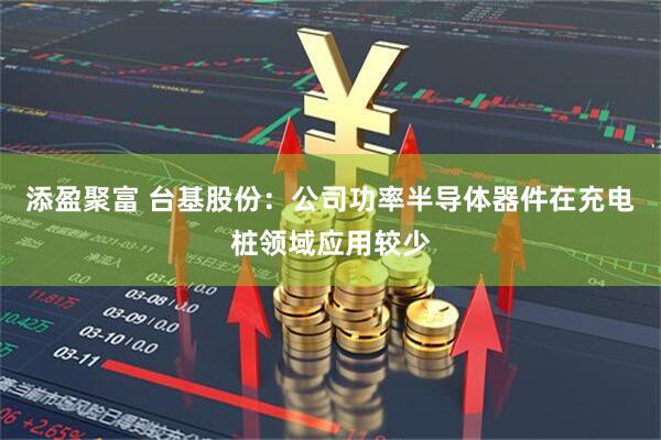 添盈聚富 台基股份：公司功率半导体器件在充电桩领域应用较少