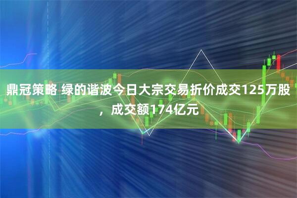 鼎冠策略 绿的谐波今日大宗交易折价成交125万股，成交额174亿元