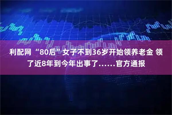 利配网 “80后”女子不到36岁开始领养老金 领了近8年到今年出事了……官方通报