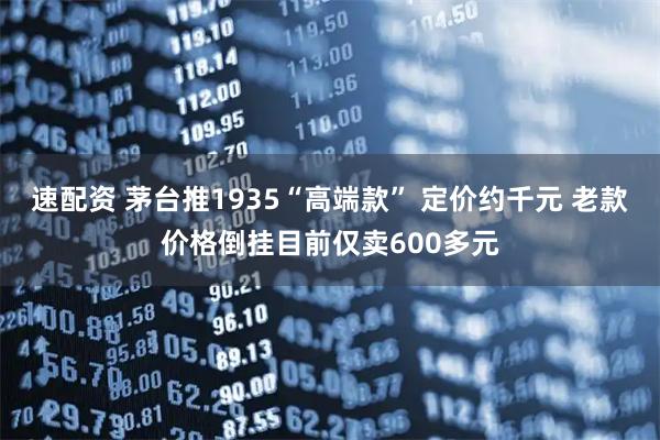 速配资 茅台推1935“高端款” 定价约千元 老款价格倒挂目前仅卖600多元