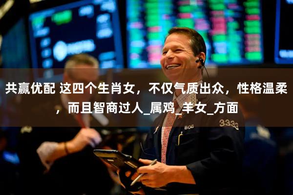 共赢优配 这四个生肖女，不仅气质出众，性格温柔，而且智商过人_属鸡_羊女_方面