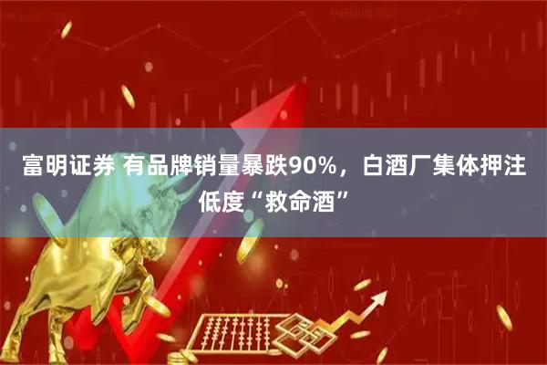 富明证券 有品牌销量暴跌90%，白酒厂集体押注低度“救命酒”