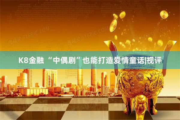 K8金融 “中偶剧”也能打造爱情童话|视评