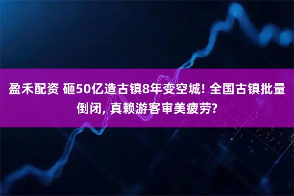 盈禾配资 砸50亿造古镇8年变空城! 全国古镇批量倒闭, 真赖游客审美疲劳?